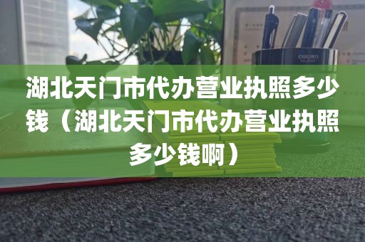湖北天门市代办营业执照多少钱(湖北天门市代办营业执照多少钱啊)