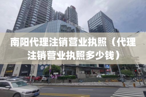 南阳代理注销营业执照（代理注销营业执照多少钱）