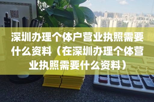 深圳办理个体户营业执照需要什么资料（在深圳办理个体营业执照需要什么资料）