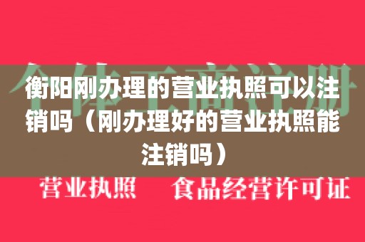 衡阳刚办理的营业执照可以注销吗（刚办理好的营业执照能注销吗）