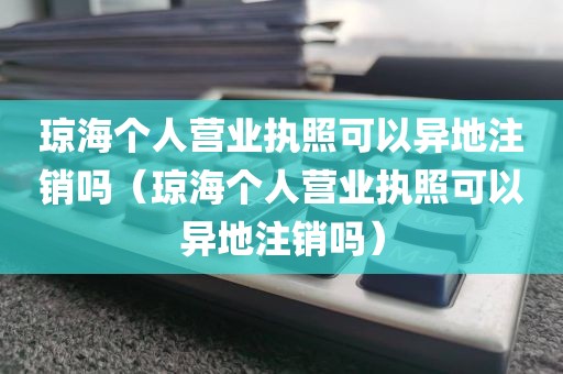 琼海个人营业执照可以异地注销吗（琼海个人营业执照可以异地注销吗）