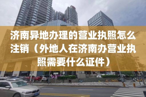 济南异地办理的营业执照怎么注销（外地人在济南办营业执照需要什么证件）