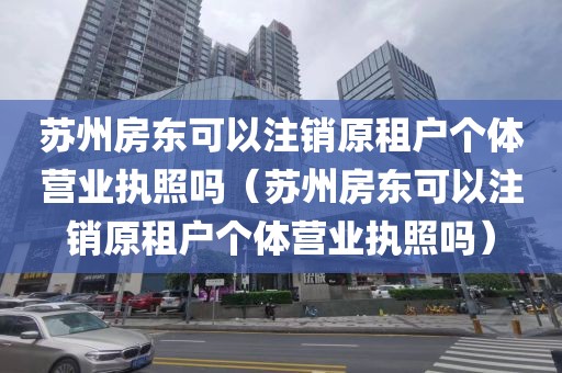 苏州房东可以注销原租户个体营业执照吗（苏州房东可以注销原租户个体营业执照吗）