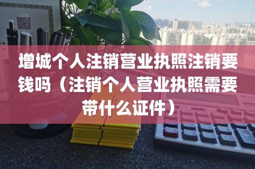 增城个人注销营业执照注销要钱吗（注销个人营业执照需要带什么证件）