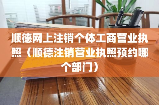 顺德网上注销个体工商营业执照（顺德注销营业执照预约哪个部门）