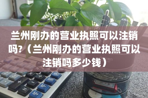 兰州刚办的营业执照可以注销吗?（兰州刚办的营业执照可以注销吗多少钱）