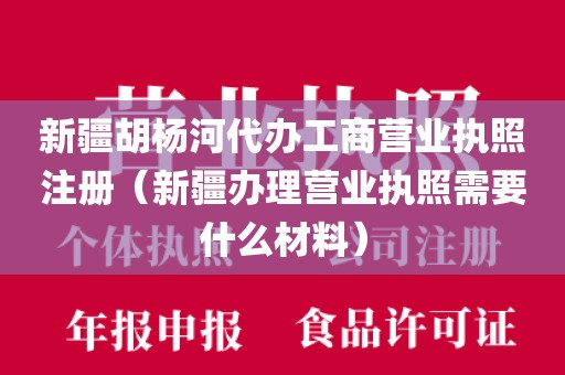 新疆胡杨河代办工商营业执照注册（新疆办理营业执照需要什么材料）