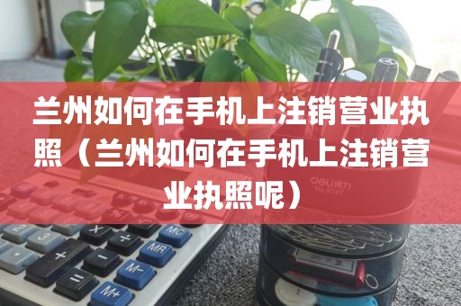 兰州如何在手机上注销营业执照（兰州如何在手机上注销营业执照呢）