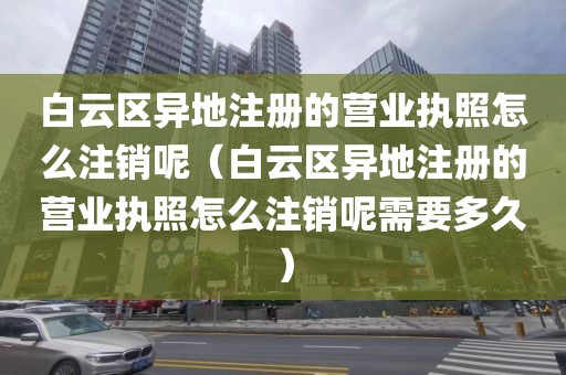 白云区异地注册的营业执照怎么注销呢（白云区异地注册的营业执照怎么注销呢需要多久）