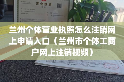 兰州个体营业执照怎么注销网上申请入口（兰州市个体工商户网上注销视频）