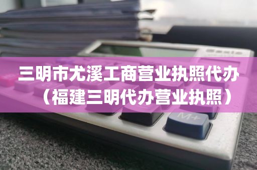 三明市尤溪工商营业执照代办（福建三明代办营业执照）