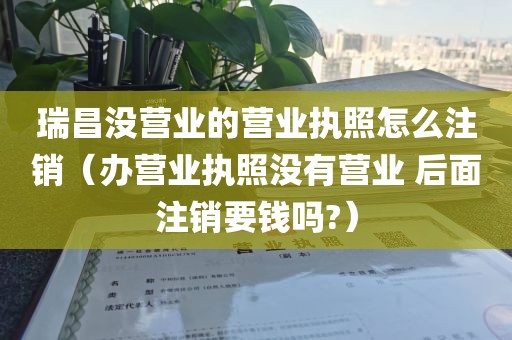 瑞昌没营业的营业执照怎么注销(办营业执照没有营业 后面注销要钱吗?)