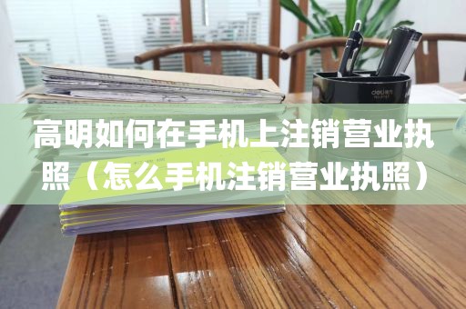 高明如何在手机上注销营业执照（怎么手机注销营业执照）