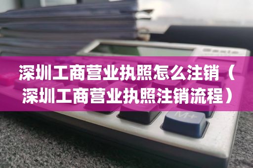 深圳工商营业执照怎么注销（深圳工商营业执照注销流程）