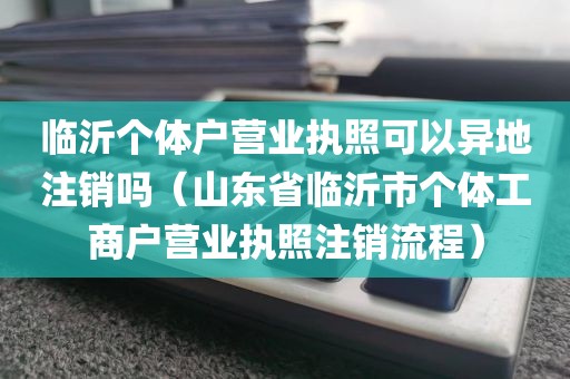 临沂个体户营业执照可以异地注销吗（山东省临沂市个体工商户营业执照注销流程）