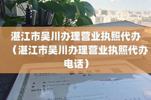 湛江市吴川办理营业执照代办（湛江市吴川办理营业执照代办电话）