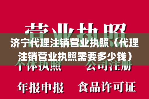 济宁代理注销营业执照（代理注销营业执照需要多少钱）