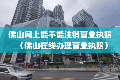 佛山网上能不能注销营业执照(佛山在线办理营业执照)