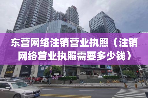 东营网络注销营业执照（注销网络营业执照需要多少钱）