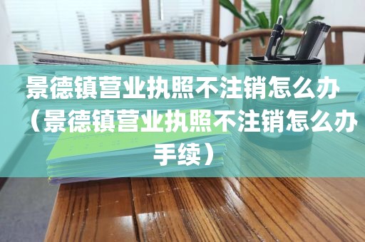 景德镇营业执照不注销怎么办（景德镇营业执照不注销怎么办手续）