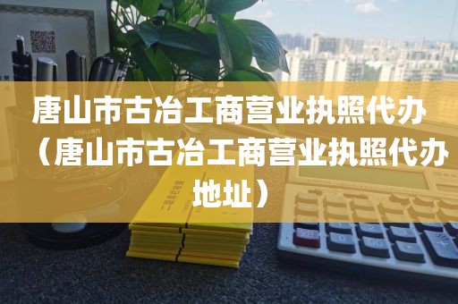 唐山市古冶工商营业执照代办（唐山市古冶工商营业执照代办地址）