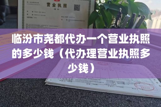 临汾市尧都代办一个营业执照的多少钱（代办理营业执照多少钱）