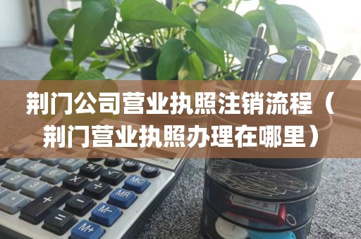 荆门公司营业执照注销流程（荆门营业执照办理在哪里）