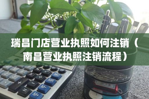 瑞昌门店营业执照如何注销（南昌营业执照注销流程）