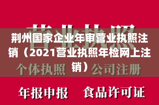 荆州国家企业年审营业执照注销（2021营业执照年检网上注销）