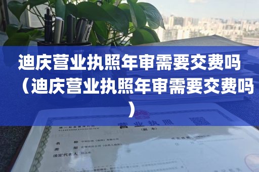 迪庆营业执照年审需要交费吗（迪庆营业执照年审需要交费吗）