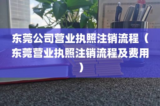 东莞公司营业执照注销流程(东莞营业执照注销流程及费用)