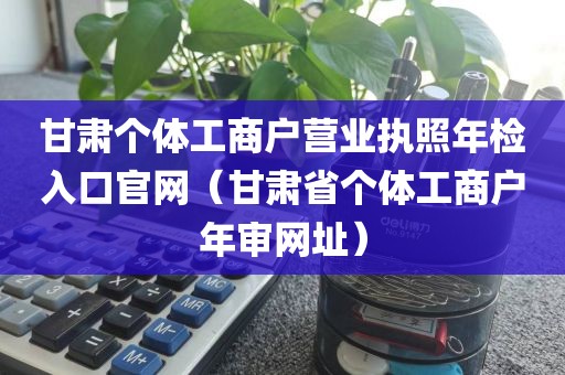 甘肃个体工商户营业执照年检入口官网（甘肃省个体工商户年审网址）