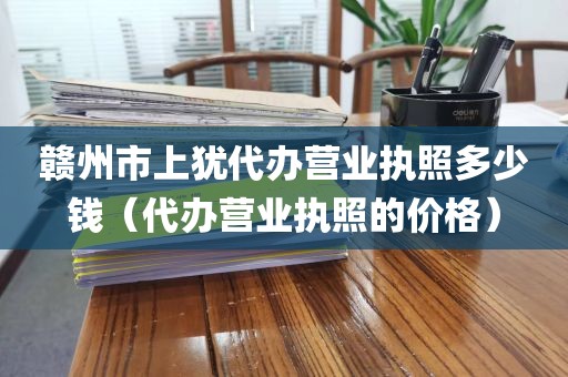 赣州市上犹代办营业执照多少钱（代办营业执照的价格）
