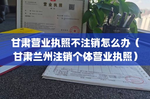 甘肃营业执照不注销怎么办(甘肃兰州注销个体营业执照)