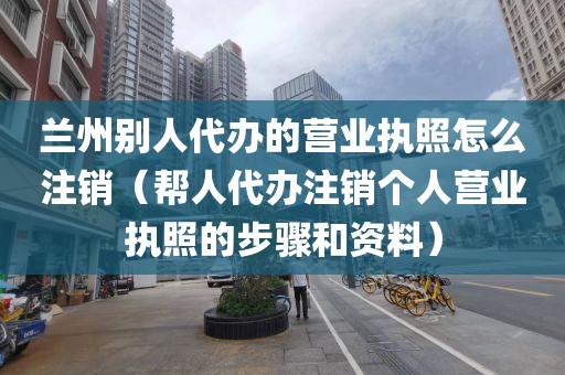 兰州别人代办的营业执照怎么注销（帮人代办注销个人营业执照的步骤和资料）