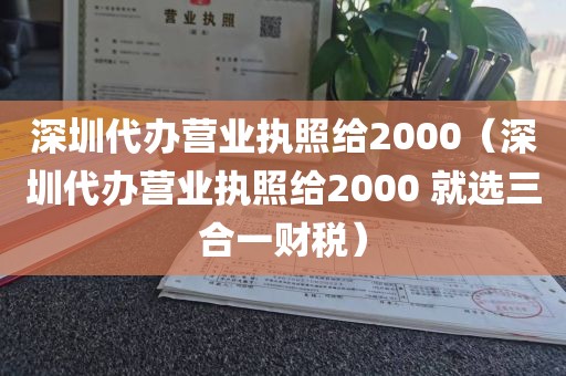 深圳代办营业执照给2000（深圳代办营业执照给2000 就选三合一财税）