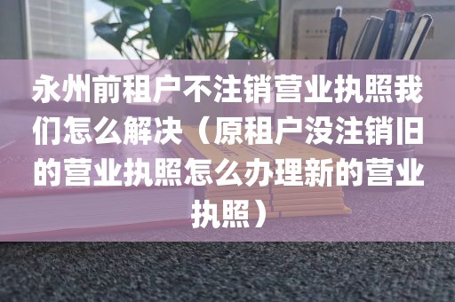 永州前租户不注销营业执照我们怎么解决（原租户没注销旧的营业执照怎么办理新的营业执照）