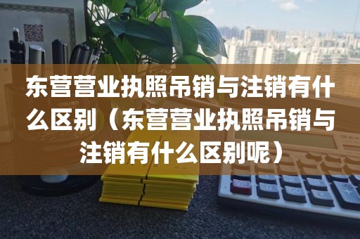 东营营业执照吊销与注销有什么区别（东营营业执照吊销与注销有什么区别呢）