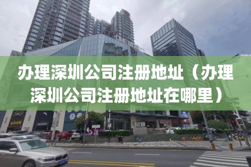 办理深圳公司注册地址（办理深圳公司注册地址在哪里）