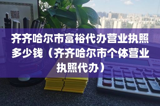 齐齐哈尔市富裕代办营业执照多少钱（齐齐哈尔市个体营业执照代办）