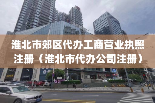 淮北市郊区代办工商营业执照注册（淮北市代办公司注册）