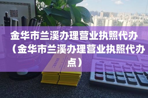 金华市兰溪办理营业执照代办（金华市兰溪办理营业执照代办点）