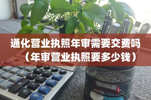 通化营业执照年审需要交费吗(年审营业执照要多少钱)