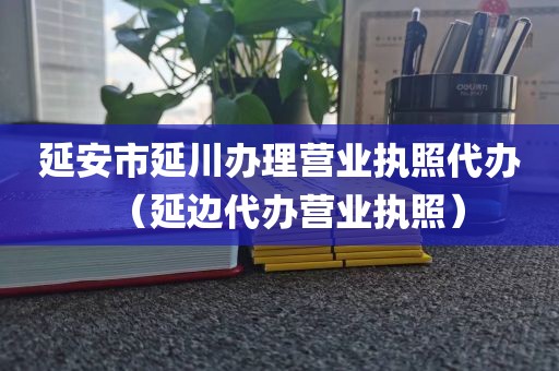 延安市延川办理营业执照代办（延边代办营业执照）