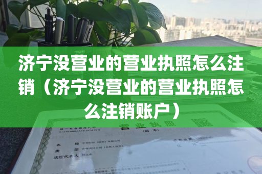 济宁没营业的营业执照怎么注销（济宁没营业的营业执照怎么注销账户）