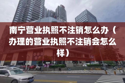 南宁营业执照不注销怎么办（办理的营业执照不注销会怎么样）