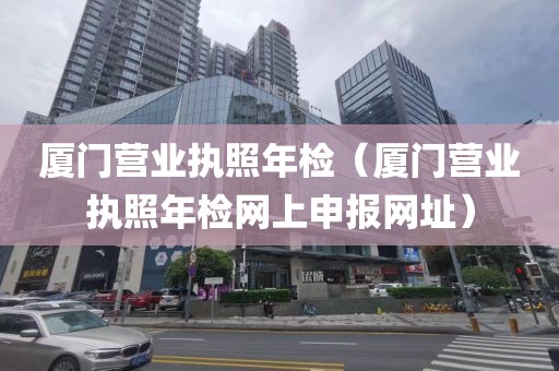 厦门营业执照年检（厦门营业执照年检网上申报网址）