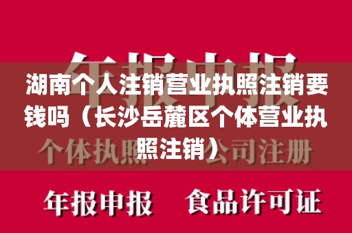 湖南个人注销营业执照注销要钱吗（长沙岳麓区个体营业执照注销）