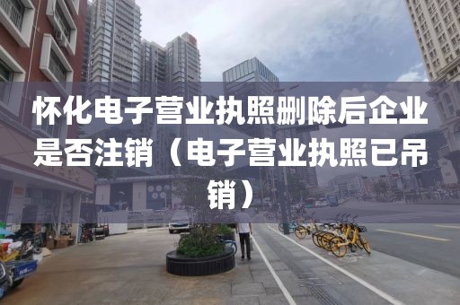 怀化电子营业执照删除后企业是否注销(电子营业执照已吊销)
