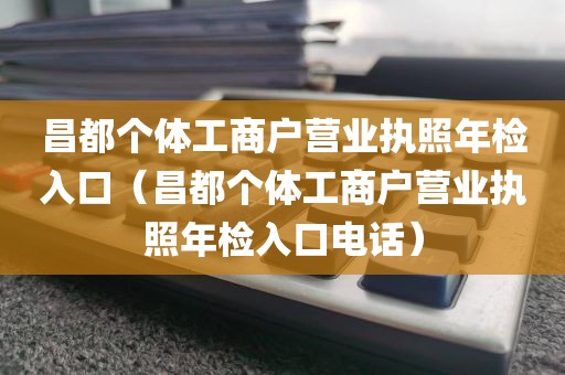 昌都个体工商户营业执照年检入口（昌都个体工商户营业执照年检入口电话）